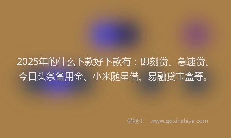 2025年的什么下款好下款有：即刻贷、急速贷、今日头条备用金、小米随星借、易融贷宝盒等。