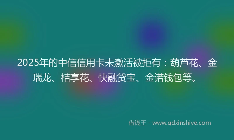 2025年的中信信用卡未激活被拒有：葫芦花、金瑞龙、桔享花、快融贷宝、金诺钱包等。
