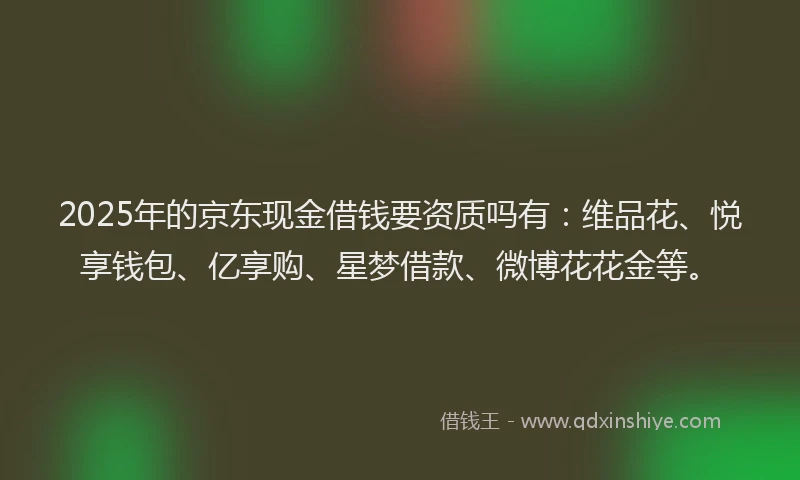 2025年的京东现金借钱要资质吗有：维品花、悦享钱包、亿享购、星梦借款、微博花花金等。