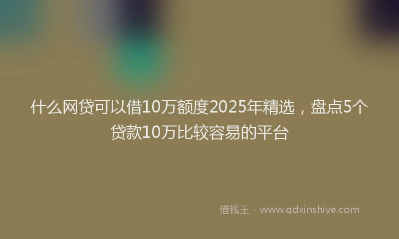 什么网贷可以借10万额度2025年精选，盘点5个贷款10万比较容易的平台
