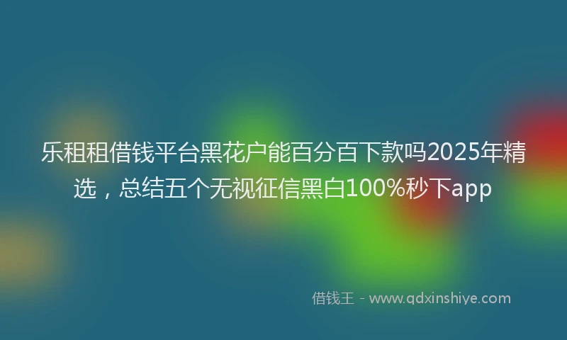 乐租租借钱平台黑花户能百分百下款吗2025年精选，总结五个无视征信黑白100%秒下app