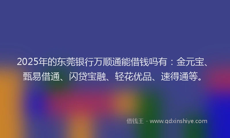 2025年的东莞银行万顺通能借钱吗有：金元宝、甄易借通、闪贷宝融、轻花优品、速得通等。