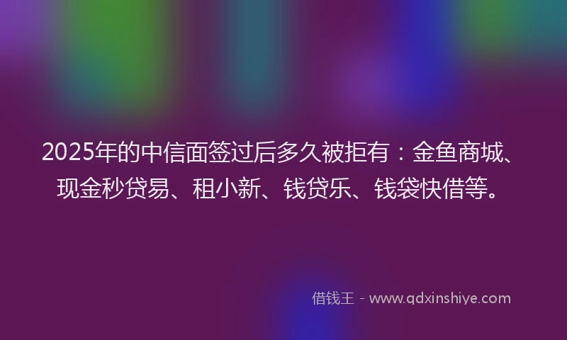 2025年的中信面签过后多久被拒有：金鱼商城、现金秒贷易、租小新、钱贷乐、钱袋快借等。