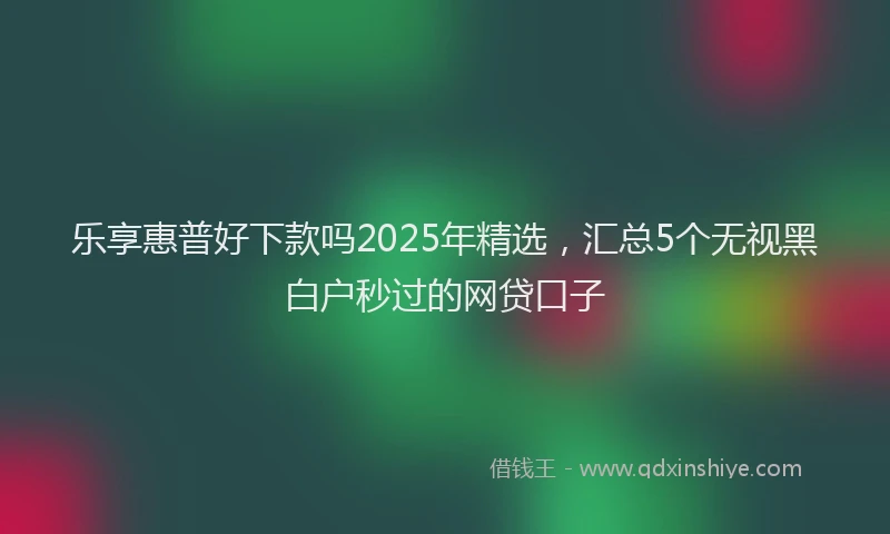 乐享惠普好下款吗2025年精选，汇总5个无视黑白户秒过的网贷口子