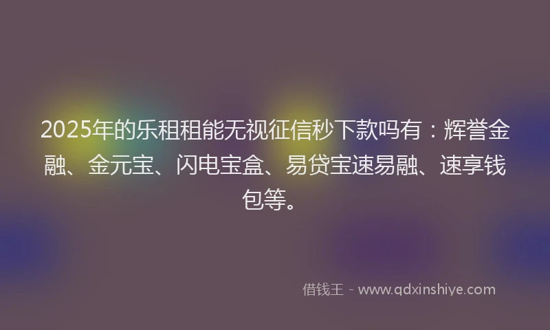 2025年的乐租租能无视征信秒下款吗有：辉誉金融、金元宝、闪电宝盒、易贷宝速易融、速享钱包等。