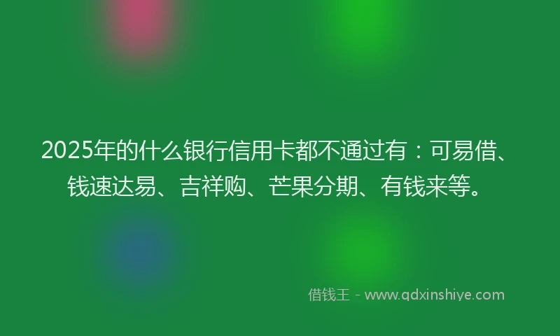 2025年的什么银行信用卡都不通过有：可易借、钱速达易、吉祥购、芒果分期、有钱来等。
