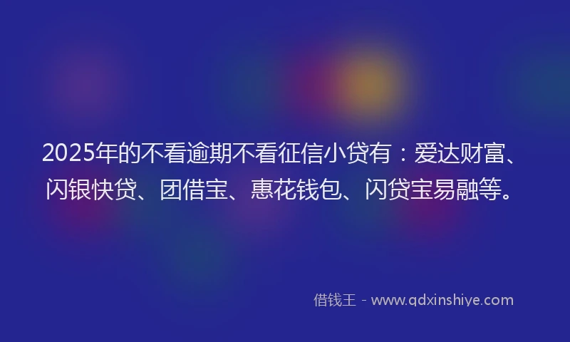 2025年的不看逾期不看征信小贷有：爱达财富、闪银快贷、团借宝、惠花钱包、闪贷宝易融等。