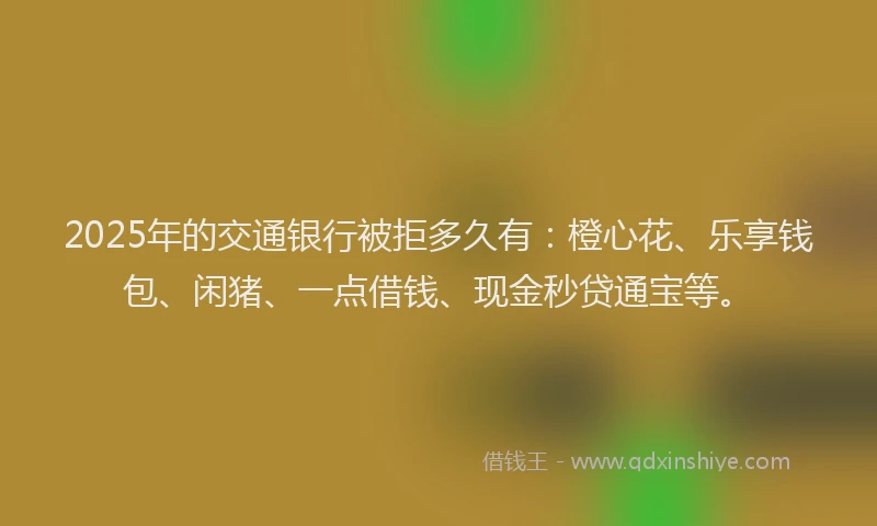 2025年的交通银行被拒多久有：橙心花、乐享钱包、闲猪、一点借钱、现金秒贷通宝等。
