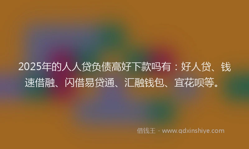2025年的人人贷负债高好下款吗有：好人贷、钱速借融、闪借易贷通、汇融钱包、宜花呗等。