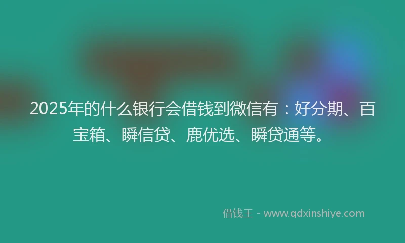 2025年的什么银行会借钱到微信有：好分期、百宝箱、瞬信贷、鹿优选、瞬贷通等。