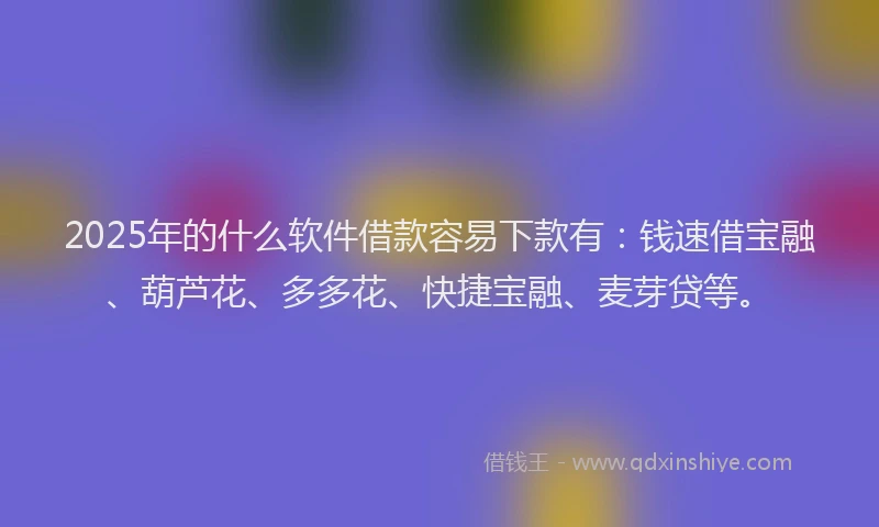 2025年的什么软件借款容易下款有：钱速借宝融、葫芦花、多多花、快捷宝融、麦芽贷等。