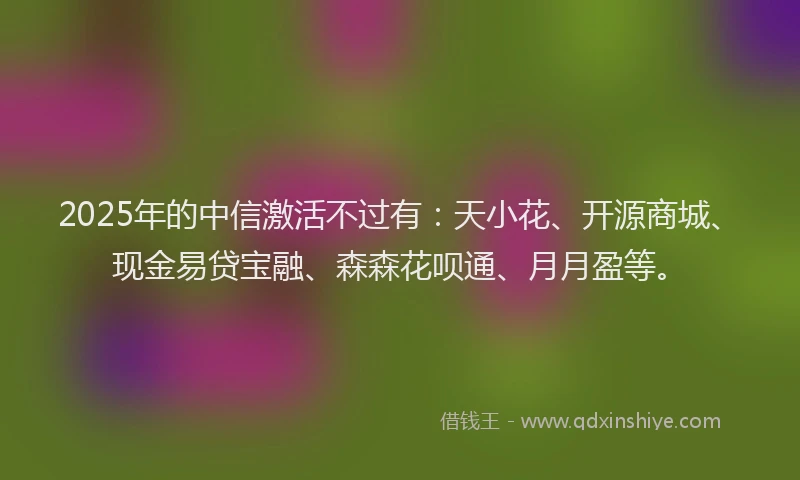 2025年的中信激活不过有：天小花、开源商城、现金易贷宝融、森森花呗通、月月盈等。