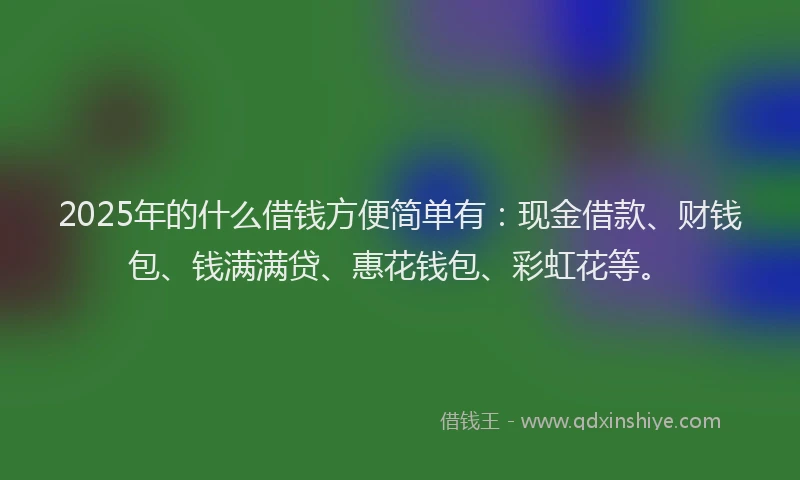 2025年的什么借钱方便简单有：现金借款、财钱包、钱满满贷、惠花钱包、彩虹花等。