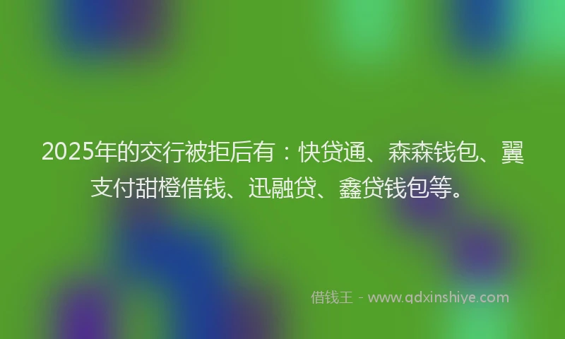 2025年的交行被拒后有：快贷通、森森钱包、翼支付甜橙借钱、迅融贷、鑫贷钱包等。