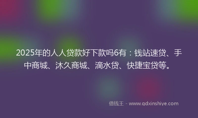 2025年的人人贷款好下款吗6有：钱站速贷、手中商城、沐久商城、滴水贷、快捷宝贷等。