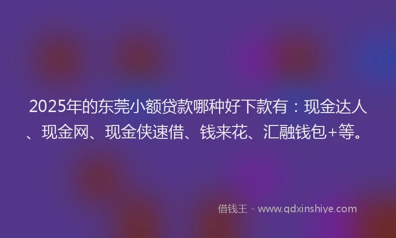 2025年的东莞小额贷款哪种好下款有：现金达人、现金网、现金侠速借、钱来花、汇融钱包+等。