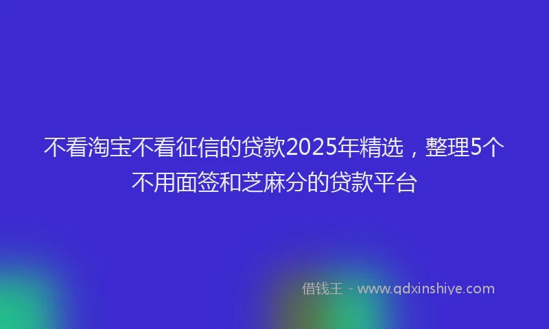 不看淘宝不看征信的贷款2025年精选，整理5个不用面签和芝麻分的贷款平台