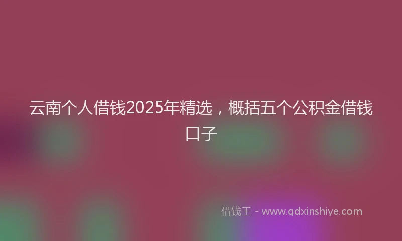云南个人借钱2025年精选，概括五个公积金借钱口子