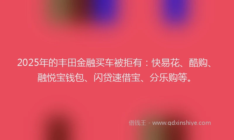2025年的丰田金融买车被拒有：快易花、酷购、融悦宝钱包、闪贷速借宝、分乐购等。