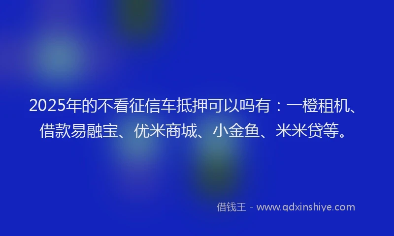 2025年的不看征信车抵押可以吗有：一橙租机、借款易融宝、优米商城、小金鱼、米米贷等。