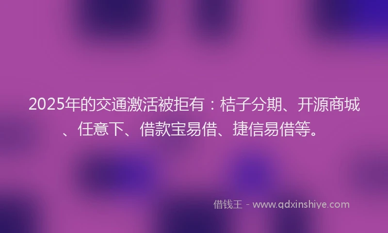 2025年的交通激活被拒有：桔子分期、开源商城、任意下、借款宝易借、捷信易借等。
