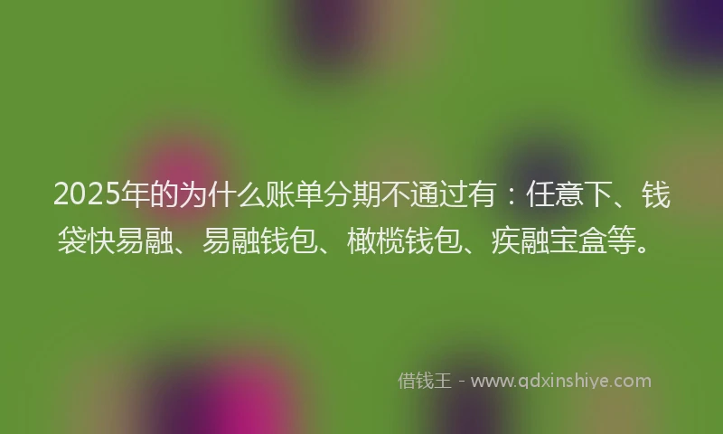 2025年的为什么账单分期不通过有：任意下、钱袋快易融、易融钱包、橄榄钱包、疾融宝盒等。