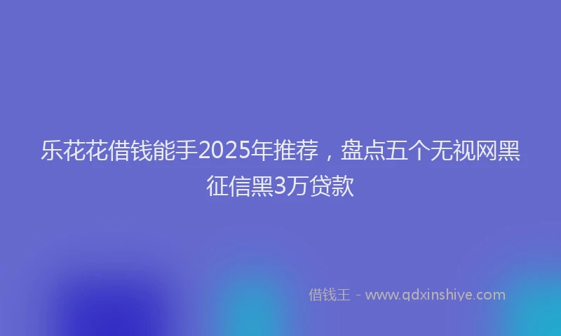 乐花花借钱能手2025年推荐，盘点五个无视网黑征信黑3万贷款