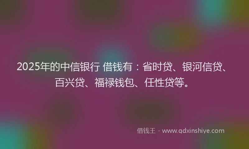 2025年的中信银行 借钱有：省时贷、银河信贷、百兴贷、福禄钱包、任性贷等。