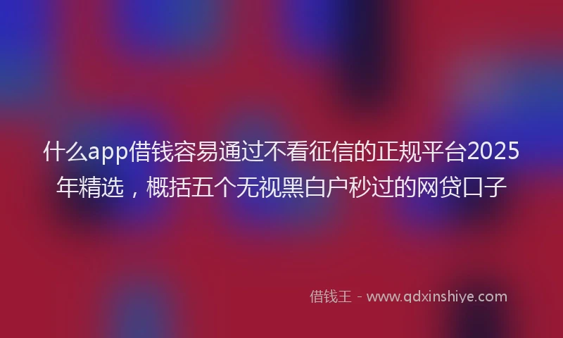 什么app借钱容易通过不看征信的正规平台2025年精选，概括五个无视黑白户秒过的网贷口子