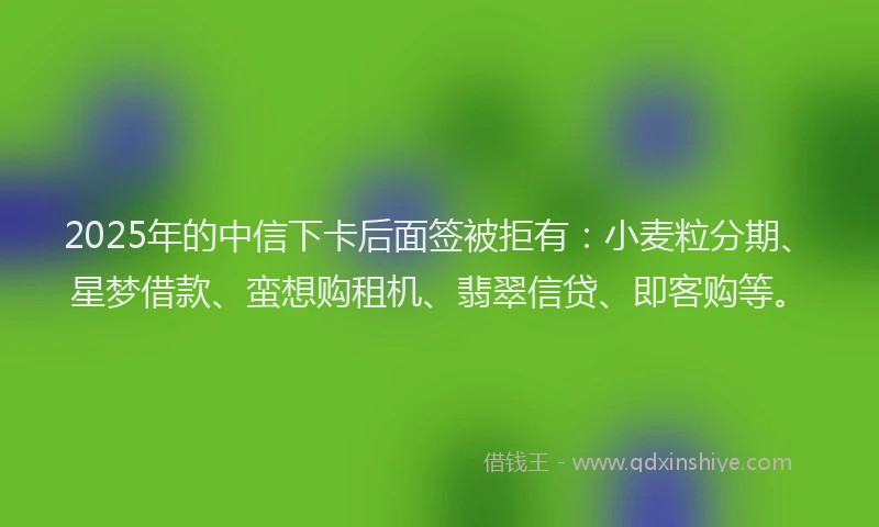 2025年的中信下卡后面签被拒有：小麦粒分期、星梦借款、蛮想购租机、翡翠信贷、即客购等。