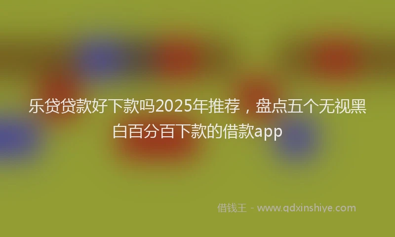 乐贷贷款好下款吗2025年推荐，盘点五个无视黑白百分百下款的借款app