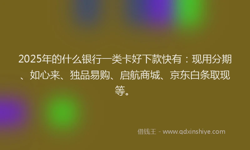 2025年的什么银行一类卡好下款快有：现用分期、如心来、独品易购、启航商城、京东白条取现等。