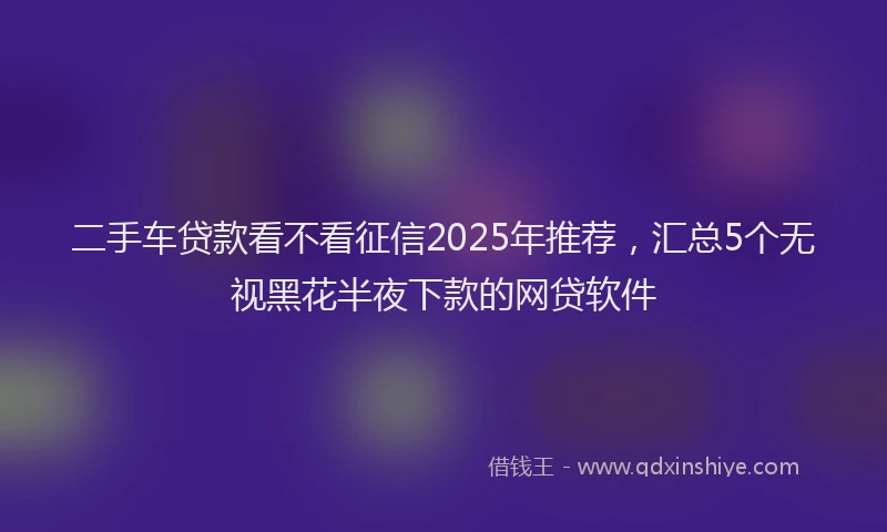 二手车贷款看不看征信2025年推荐，汇总5个无视黑花半夜下款的网贷软件