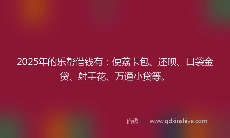 2025年的乐帮借钱有：便荔卡包、还呗、口袋金贷、射手花、万通小贷等。