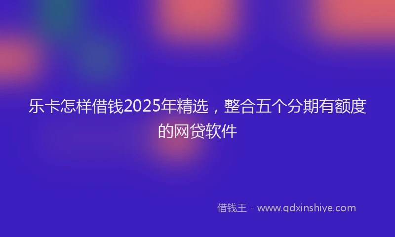 乐卡怎样借钱2025年精选，整合五个分期有额度的网贷软件