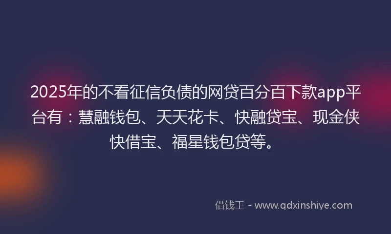 2025年的不看征信负债的网贷百分百下款app平台有：慧融钱包、天天花卡、快融贷宝、现金侠快借宝、福星钱包贷等。