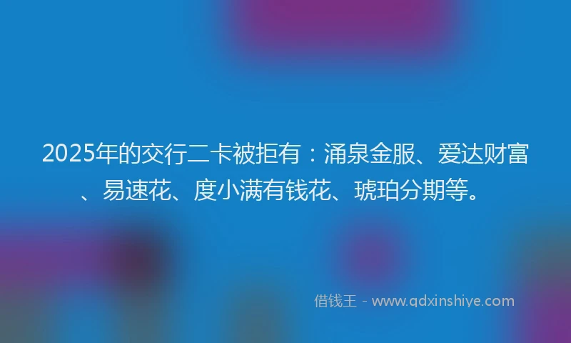 2025年的交行二卡被拒有：涌泉金服、爱达财富、易速花、度小满有钱花、琥珀分期等。