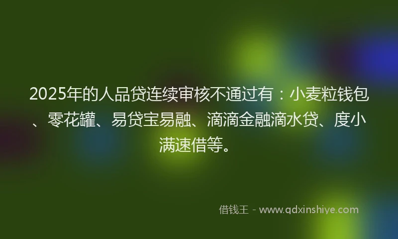 2025年的人品贷连续审核不通过有：小麦粒钱包、零花罐、易贷宝易融、滴滴金融滴水贷、度小满速借等。