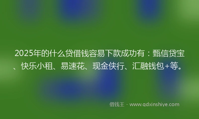 2025年的什么贷借钱容易下款成功有：甄信贷宝、快乐小租、易速花、现金侠行、汇融钱包+等。