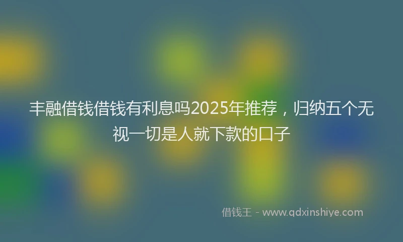 丰融借钱借钱有利息吗2025年推荐，归纳五个无视一切是人就下款的口子