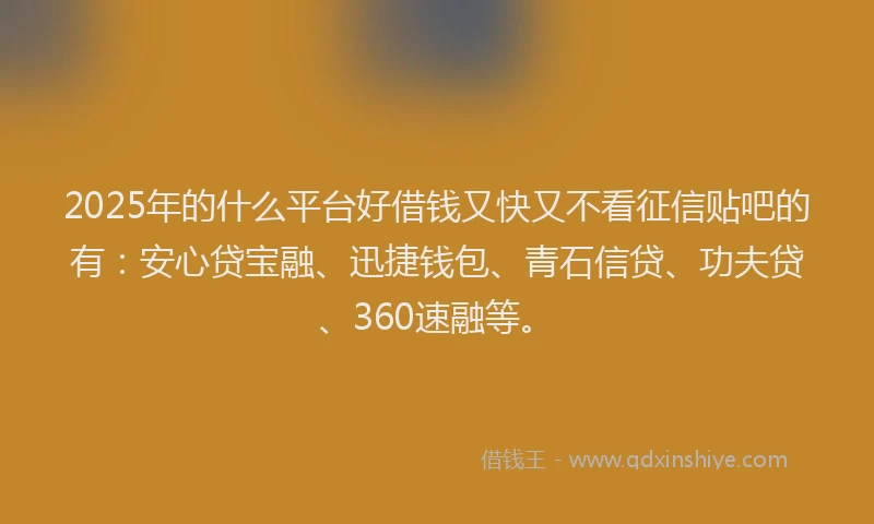 2025年的什么平台好借钱又快又不看征信贴吧的有：安心贷宝融、迅捷钱包、青石信贷、功夫贷、360速融等。