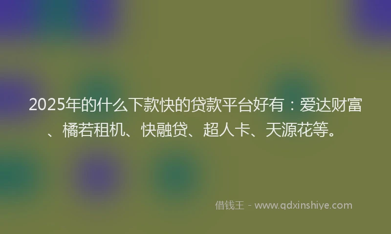 2025年的什么下款快的贷款平台好有：爱达财富、橘若租机、快融贷、超人卡、天源花等。