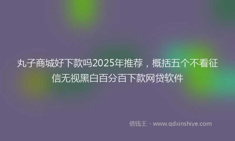 丸子商城好下款吗2025年推荐，概括五个不看征信无视黑白百分百下款网贷软件