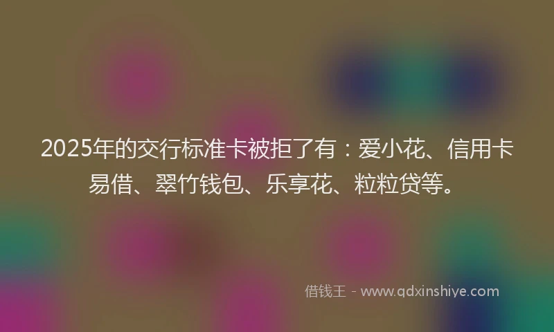 2025年的交行标准卡被拒了有：爱小花、信用卡易借、翠竹钱包、乐享花、粒粒贷等。