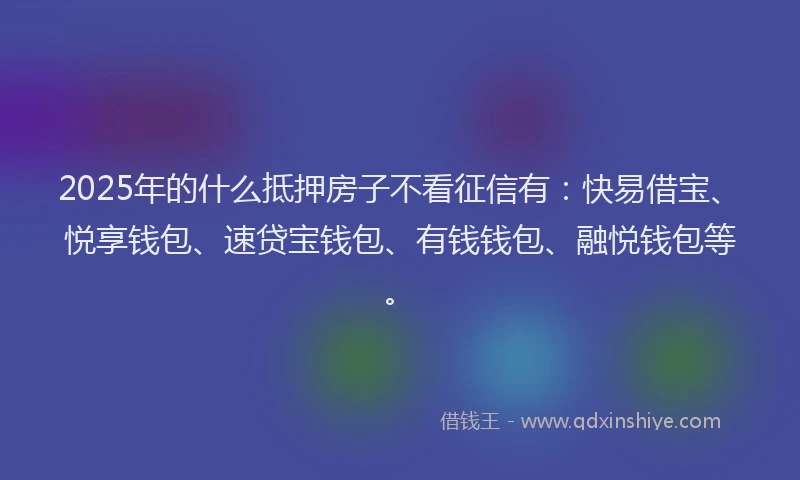2025年的什么抵押房子不看征信有：快易借宝、悦享钱包、速贷宝钱包、有钱钱包、融悦钱包等。