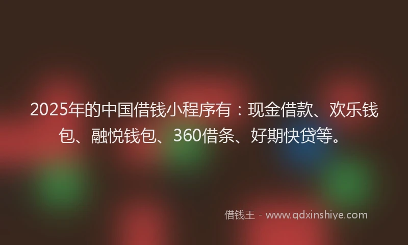 2025年的中国借钱小程序有：现金借款、欢乐钱包、融悦钱包、360借条、好期快贷等。