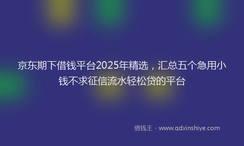 京东期下借钱平台2025年精选，汇总五个急用小钱不求征信流水轻松贷的平台