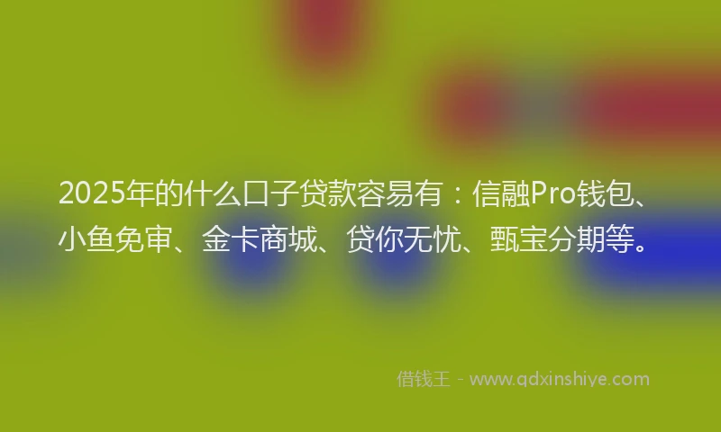 2025年的什么口子贷款容易有：信融Pro钱包、小鱼免审、金卡商城、贷你无忧、甄宝分期等。