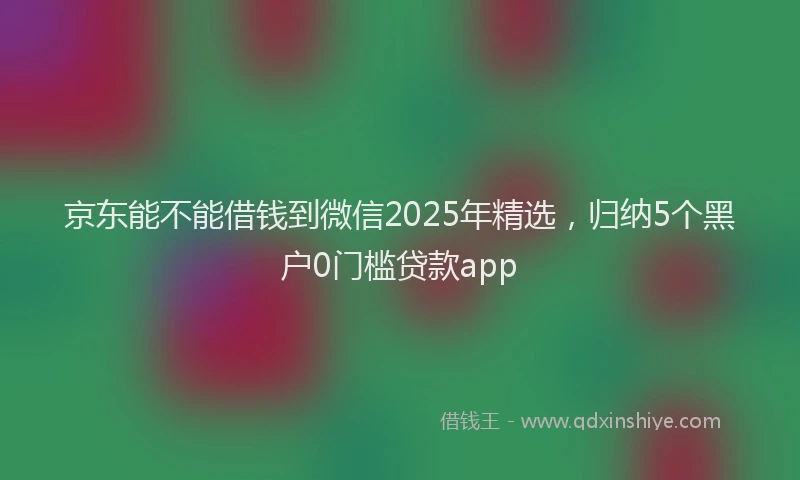 京东能不能借钱到微信2025年精选，归纳5个黑户0门槛贷款app