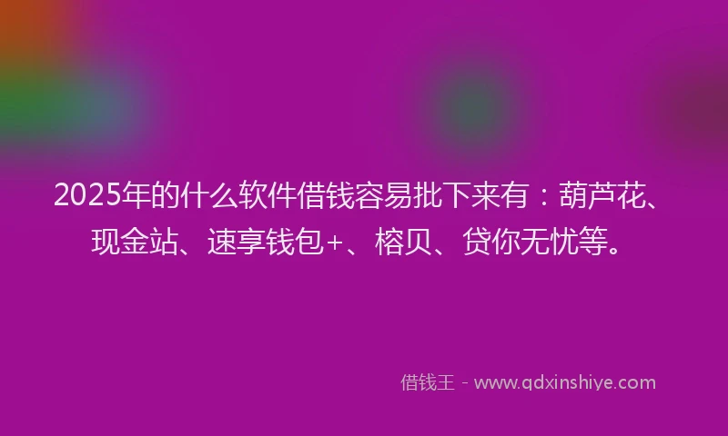 2025年的什么软件借钱容易批下来有：葫芦花、现金站、速享钱包+、榕贝、贷你无忧等。